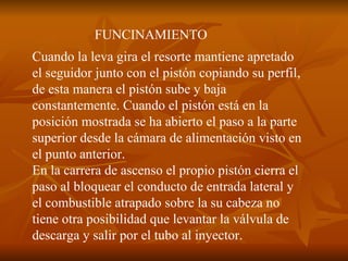 FUNCINAMIENTO Cuando la leva gira el resorte mantiene apretado el seguidor junto con el pistón copiando su perfil, de esta manera el pistón sube y baja constantemente. Cuando el pistón está en la posición mostrada se ha abierto el paso a la parte superior desde la cámara de alimentación visto en el punto anterior. En la carrera de ascenso el propio pistón cierra el paso al bloquear el conducto de entrada lateral y el combustible atrapado sobre la su cabeza no tiene otra posibilidad que levantar la válvula de descarga y salir por el tubo al inyector.  