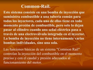 Common-Rail.   Este sistema consiste en una bomba de inyección que suministra combustible a una tubería común para todos los inyectores, cada uno de ellos tiene en todo momento presión de combustible, pero solo lo dejan pasar al cilindro cuando una señal eléctrica pasa a través de una electroválvula integrada en el inyector. La bomba de inyección no tiene internamente varias bombas individuales, sino una sola.   Las funciones básicas de un sistema "Common Rail" controlan la inyección del combustible en el momento preciso y con el caudal y presión adecuados al funcionamiento del motor. 