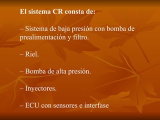 El sistema CR consta de: – Sistema de baja presión con bomba de prealimentación y filtro. – Riel. – Bomba de alta presión. – Inyectores. – ECU con sensores e interfase  
