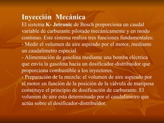 Inyección  Mecánica  El sistema  K- Jetronic  de Bosch proporciona un caudal variable de carburante pilotado mecánicamente y en modo continuo. Este sistema realiza tres funciones fundamentales: - Medir el volumen de aire aspirado por el motor, mediante un caudalímetro especial. - Alimentación de gasolina mediante una bomba eléctrica que envía la gasolina hacia un dosificador-distribuidor que proporciona combustible a los inyectores. - Preparación de la mezcla: el volumen de aire aspirado por el motor en función de la posición de la válvula de mariposa constituye el principio de dosificación de carburante. El volumen de aire esta determinado por el caudalímetro que actúa sobre el dosificador-distribuidor.  