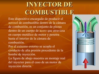 INYECTOR DE COMBUSTIBLE Este dispositivo encargado de producir el  aerosol  de combustible dentro de la cámara de combustión, es un conjunto de piezas dentro de un cuerpo de  acero  que atraviesa en cuerpo metálico de motor y penetra hasta el interior de la cámara de combustión. Por el extremo externo se acopla el conducto de alta presión procedente de la bomba de inyección. La figura de abajo muestra un montaje real del inyector para el caso de un motor de inyección directa. 