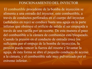 FONCIONAMIENTO DEL INYECTOR El  combustible  procedente de la bomba de inyección se alimenta a una entrada del inyector, este combustible, a través de conductos perforados en el cuerpo del inyector (señalados en rojo) se conduce hasta una aguja en la parte inferior que obstruye el orificio de salida al ser empujada a través de una varilla por un resorte. De esta manera el paso del combustible a la cámara de combustión está bloqueado. Cuando la presión en el conducto de entrada crece los suficiente por el empuje de la bomba de inyección, la presión puede vencer la fuerza del resorte y levantar la aguja, de esta forma se abre el pequeño conducto de acceso a la cámara, y el combustible sale muy pulverizado por el extremo inferior. 