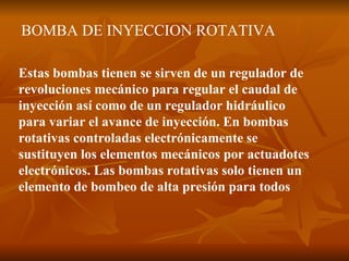 BOMBA DE INYECCION ROTATIVA Estas bombas tienen se sirven de un regulador de revoluciones mecánico para regular el caudal de inyección así como de un regulador hidráulico para variar el avance de inyección. En bombas rotativas controladas electrónicamente se sustituyen los elementos mecánicos por actuadotes electrónicos. Las bombas rotativas solo tienen un elemento de bombeo de alta presión para todos   