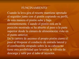 FUNCINAMIENTO
Cuando la leva gira el resorte mantiene apretado
el seguidor junto con el pistón copiando su perfil,
de esta manera el pistón sube y baja
constantemente. Cuando el pistón está en la
posición mostrada se ha abierto el paso a la parte
superior desde la cámara de alimentación visto en
el punto anterior.
En la carrera de ascenso el propio pistón cierra el
paso al bloquear el conducto de entrada lateral y
el combustible atrapado sobre la su cabeza no
tiene otra posibilidad que levantar la válvula de
descarga y salir por el tubo al inyector.
 