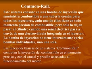 Common-Rail.
Este sistema consiste en una bomba de inyección que
suministra combustible a una tubería común para
todos los inyectores, cada uno de ellos tiene en todo
momento presión de combustible, pero solo lo dejan
pasar al cilindro cuando una señal eléctrica pasa a
través de una electroválvula integrada en el inyector.
La bomba de inyección no tiene internamente varias
bombas individuales, sino una sola.
Las funciones básicas de un sistema "Common Rail"
controlan la inyección del combustible en el momento
preciso y con el caudal y presión adecuados al
funcionamiento del motor.
 