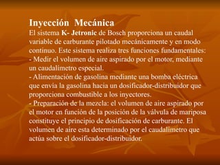 Inyección Mecánica
El sistema K- Jetronic de Bosch proporciona un caudal
variable de carburante pilotado mecánicamente y en modo
continuo. Este sistema realiza tres funciones fundamentales:
- Medir el volumen de aire aspirado por el motor, mediante
un caudalímetro especial.
- Alimentación de gasolina mediante una bomba eléctrica
que envía la gasolina hacia un dosificador-distribuidor que
proporciona combustible a los inyectores.
- Preparación de la mezcla: el volumen de aire aspirado por
el motor en función de la posición de la válvula de mariposa
constituye el principio de dosificación de carburante. El
volumen de aire esta determinado por el caudalímetro que
actúa sobre el dosificador-distribuidor.
 