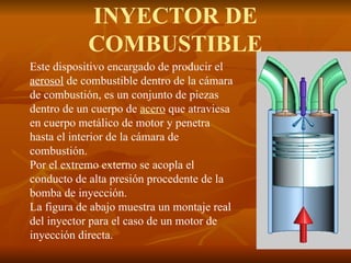 INYECTOR DE
COMBUSTIBLE
Este dispositivo encargado de producir el
aerosol de combustible dentro de la cámara
de combustión, es un conjunto de piezas
dentro de un cuerpo de acero que atraviesa
en cuerpo metálico de motor y penetra
hasta el interior de la cámara de
combustión.
Por el extremo externo se acopla el
conducto de alta presión procedente de la
bomba de inyección.
La figura de abajo muestra un montaje real
del inyector para el caso de un motor de
inyección directa.
 