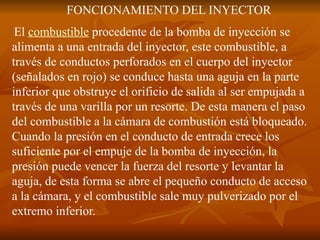 FONCIONAMIENTO DEL INYECTOR
El combustible procedente de la bomba de inyección se
alimenta a una entrada del inyector, este combustible, a
través de conductos perforados en el cuerpo del inyector
(señalados en rojo) se conduce hasta una aguja en la parte
inferior que obstruye el orificio de salida al ser empujada a
través de una varilla por un resorte. De esta manera el paso
del combustible a la cámara de combustión está bloqueado.
Cuando la presión en el conducto de entrada crece los
suficiente por el empuje de la bomba de inyección, la
presión puede vencer la fuerza del resorte y levantar la
aguja, de esta forma se abre el pequeño conducto de acceso
a la cámara, y el combustible sale muy pulverizado por el
extremo inferior.
 