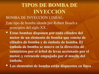 TIPOS DE BOMBA DE
INYECCION
BOMBA DE INYECCION LINEAL:
Este tipo de bomba ideada por Robert Bosch a
principios del siglo XX .
 Estas bombas disponen por cada cilindro del
motor de un elemento de bomba que consta de
cilindro de bomba y de émbolo de bomba. El
émbolo de bomba se mueve en la dirección de
suministro por el árbol de levas accionado por el
motor, y retrocede empujado por el muelle del
émbolo.
 Los elementos de bomba están dispuestos en línea .
 