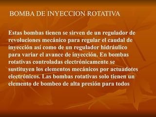 BOMBA DE INYECCION ROTATIVA
Estas bombas tienen se sirven de un regulador de
revoluciones mecánico para regular el caudal de
inyección así como de un regulador hidráulico
para variar el avance de inyección. En bombas
rotativas controladas electrónicamente se
sustituyen los elementos mecánicos por actuadotes
electrónicos. Las bombas rotativas solo tienen un
elemento de bombeo de alta presión para todos
 