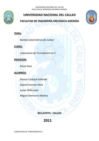 UNIVERSIDAD NACIONAL DEL CALLAO
                   FACULTAD DE INGENIERIA MECÁNICA-ENERGIA


         UNIVERSIDAD NACIONAL DEL CALLAO
      FACULTAD DE INGENIERÍA MECÁNICA-ENERGÍA



TEMA:

      Bomba Calorimétrica de Junker

CURSO:

      Laboratorio de Termodinámica II

PROFESOR:

      Eliseo Paez

ALUMNOS:

      Eleazar Carbajal Gallardo

      Gabriel Granda Vilela

      Junior Milla León

      Miguel Seminario Medina




                         BELLAVISTA - CALLAO

                                  2011

LABORATORIO DE TERMODINAMICA II
 