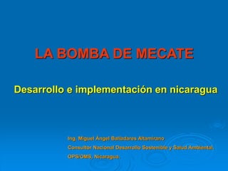 LA BOMBA DE MECATE
Desarrollo e implementación en nicaragua
Ing. Miguel Ángel Balladares Altamirano
Consultor Nacional Desarrollo Sostenible y Salud Ambiental.
OPS/OMS, Nicaragua.
 