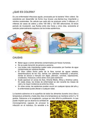 ¿QUE ES COLERA?
Es una enfermedad infecciosa aguda, provocada por la bacteria 'Vibro cólera'. Se
caracteriza por desarrollar de forma muy brusca una diarrea muy importante y
vómitos ocasionales. Se calcula que cada año se producen entre 3 millones y 5
millones de casos de cólera y entre 100 000 y 120 000 defunciones. El breve
periodo de incubación, que fluctúa entre dos horas y cinco días, acrecienta el
carácter potencialmente explosivo de los brotes epidémicos.

CAUSAS
Beber agua o comer alimentos contaminados por heces humanas.
No se suele transmitir de persona a persona.
Los brotes más importantes suelen estar provocados por fuentes de agua
contaminada por residuos fecales.
El Vibro cólera forma parte de la flora normal de aguas saladas,
desembocadura de los ríos, bahías con salinidad moderada y estuarios,
donde se asocia a menudo con algas, plancton, conchas, caparazones,
crustáceos, moluscos y otros seres vivos para sobrevivir.
Suele aparecer en zonas de Asia, Oriente Medio, África y América Latina.
En estas áreas, los brotes de enfermedad se dan durante los meses de
calor y la mayor incidencia es entre los niños.
En otras zonas, las epidemias pueden ocurrir en cualquier época del año y
la enfermedad puede afectar a cualquier edad.
La bacteria sobrevive en la superficie de todos los alimentos durante cinco días a
temperatura ambiente y hasta diez días si la temperatura se mantiene entre 5 y 10
grados. Sobrevive a la congelación, aunque es más difícil la proliferación, lo que
puede impedir que se alcance la cantidad de
microorganismos capaces de provocar la
infección en el individuo. Es sensible a la

 