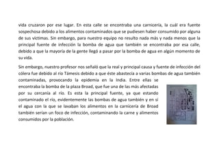 vida cruzaron por ese lugar. En esta calle se encontraba una carnicería, la cuál era fuente
sospechosa debido a los alimentos contaminados que se pudiesen haber consumido por alguna
de sus víctimas. Sin embargo, para nuestro equipo no resulto nada más y nada menos que la
principal fuente de infección la bomba de agua que también se encontraba por esa calle,
debido a que la mayoría de la gente llegó a pasar por la bomba de agua en algún momento de
su vida.
Sin embargo, nuestro profesor nos señaló que la real y principal causa y fuente de infección del
cólera fue debido al río Támesis debido a que éste abastecía a varias bombas de agua también
contaminadas, provocando la epidemia en la India. Entre ellas se
encontraba la bomba de la plaza Broad, que fue una de las más afectadas
por su cercanía al río. Es esta la principal fuente, ya que estando
contaminado el río, evidentemente las bombas de agua también y en sí
el agua con la que se lavaban los alimentos en la carnicería de Broad
también serían un foco de infección, contaminando la carne y alimentos
consumidos por la población.

 