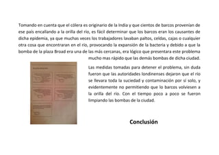 Tomando en cuenta que el cólera es originario de la India y que cientos de barcos provenían de
ese país encallando a la orilla del río, es fácil determinar que los barcos eran los causantes de
dicha epidemia, ya que muchas veces los trabajadores lavaban paltos, celdas, cajas o cualquier
otra cosa que encontraran en el río, provocando la expansión de la bacteria y debido a que la
bomba de la plaza Broad era una de las más cercanas, era lógico que presentara este problema
mucho mas rápido que las demás bombas de dicha ciudad.
Las medidas tomadas para detener el problema, sin duda
fueron que las autoridades londinenses dejaron que el río
se llevara toda la suciedad y contaminación por sí solo, y
evidentemente no permitiendo que lo barcos volviesen a
la orilla del río. Con el tiempo poco a poco se fueron
limpiando las bombas de la ciudad.

Conclusión

 