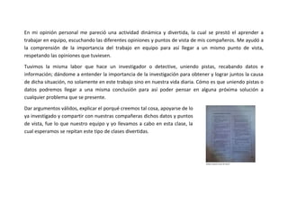 En mi opinión personal me pareció una actividad dinámica y divertida, la cual se prestó el aprender a
trabajar en equipo, escuchando las diferentes opiniones y puntos de vista de mis compañeros. Me ayudó a
la comprensión de la importancia del trabajo en equipo para así llegar a un mismo punto de vista,
respetando las opiniones que tuviesen.
Tuvimos la misma labor que hace un investigador o detective, uniendo pistas, recabando datos e
información; dándome a entender la importancia de la investigación para obtener y lograr juntos la causa
de dicha situación, no solamente en este trabajo sino en nuestra vida diaria. Cómo es que uniendo pistas o
datos podremos llegar a una misma conclusión para así poder pensar en alguna próxima solución a
cualquier problema que se presente.
Dar argumentos válidos, explicar el porqué creemos tal cosa, apoyarse de lo
ya investigado y compartir con nuestras compañeras dichos datos y puntos
de vista, fue lo que nuestro equipo y yo llevamos a cabo en esta clase, la
cual esperamos se repitan este tipo de clases divertidas.

 
