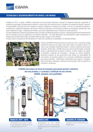 3
TECNOLOGIA E DESENVOLVIMENTO NO BRASIL E NO MUNDO
Asseguram o bom funcionamento do
equipamento.
QUADROS DE COMANDO
Bombeadores em ferro fundido
e rotores em aço inox ou bronze.
Vazões até 650 m³/h e potências até
410HP.
MODELO BHS
Bombeadores em aço inox e rotores
em tecnopolímero. Vazões até 27,6
m³/h para poços de 3” e 4”.
MODELOS 3BPS / 4BPS
Fundada em 1912, no Japão, a EBARA é atualmente um dos principais fabricantes mundiais de máquinas industriais, expandindo as
fronteiras da tecnologia de equipamentos rotativos e sistemas que são essenciais para o transporte de substâncias líquidas e gasosas.
O Grupo EBARA conta hoje com três unidades de negócios: Máquinas e Sistemas para Fluidos, com foco na produção de bombas e
compressores, Engenharia Ambiental, que fornece serviços de engenharia e construção de sistemas de incineração, gaseificação, bem
como tratamento de água, e Máquinas de Precisão, que produz equipamentos para a indústria de semicondutores.
O Grupo de Máquinas e Sistemas para Fluidos oferece uma gama completa de produtos e serviços - desde equipamento para bombeamento
até um completo serviço de engenharia e de sistemas integrados – de modo globalizado, que desempenham papel indispensável na
solução das questões relacionadas ao abastecimento de água, energia e meio ambiente.
O Grupo Ebara é composto por 89 subsidiárias (57 delas são subsidiárias consolidadas) e 8 empresas afiliadas.
A história da EBARA no Brasil teve inicio em janeiro de 1975, é a primeira unidade
industrial do Grupo fora do Japão. Com sede e fábrica na cidade de Bauru, SP,
iniciou suas atividades produzindo bombas e motores submersos para poços
profundos. Desde então, a EBARA passou por várias transformações, buscando
sempre o desenvolvimento produtivo e humano. A Ebara mantém seu padrão
de qualidade, investindo em tecnologia e inovação no sistema produtivo,
oferecendo produtos de alta performance para atender as necessidades de
seus clientes. Os produtos dividem-se em conjuntos motobombas submersas
para poços profundos, motobombas submersíveis para esgoto e drenagem,
linhas de bombas centrífugas, sistemas de pressurização, além de quadros de
comandos e acessórios.
A EBARA está sempre em busca de inovações que possam garantir a eﬁciência
dos seus produtos, e o principal, a satisfação de seus clientes.
EBARA, soluções com qualidade.
 