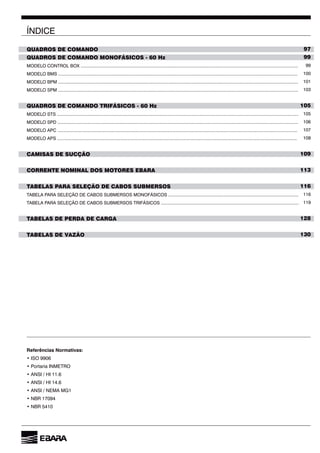 5
ÍNDICE
QUADROS DE COMANDO
QUADROS DE COMANDO MONOFÁSICOS - 60 Hz
MODELO CONTROL BOX .............................................................................................................................................................................
MODELO BMS ...............................................................................................................................................................................................
MODELO BPM ...............................................................................................................................................................................................
MODELO SPM ...............................................................................................................................................................................................
QUADROS DE COMANDO TRIFÁSICOS - 60 Hz
MODELO STS ................................................................................................................................................................................................
MODELO SPD ...............................................................................................................................................................................................
MODELO APC ...............................................................................................................................................................................................
MODELO APS ...............................................................................................................................................................................................
CAMISAS DE SUCÇÃO
CORRENTE NOMINAL DOS MOTORES EBARA...................................................................................................
TABELAS PARA SELEÇÃO DE CABOS SUBMERSOS
TABELA PARA SELEÇÃO DE CABOS SUBMERSOS MONOFÁSICOS ........................................................................................................
TABELA PARA SELEÇÃO DE CABOS SUBMERSOS TRIFÁSICOS ..............................................................................................................
TABELAS DE PERDA DE CARGA
TABELAS DE VAZÃO
97
99
99
100
101
103
105
105
106
107
108
109
113
116
116
119
128
130
Referências Normativas:
 