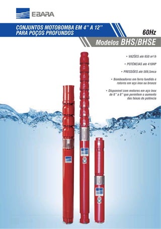5353
CONJUNTOS MOTOBOMBA EM 4” A 12”
PARA POÇOS PROFUNDOS
Modelos BHS/BHSE
60Hz
VAZÕES até 650 m³/h
POTÊNCIAS até 410HP
PRESSÕES até 569,5mca
Bombeadores em ferro fundido e
rotores em aço inox ou bronze
Disponível com motores em aço inox
de 6” a 8” que permitem o aumento
das faixas de potência
 