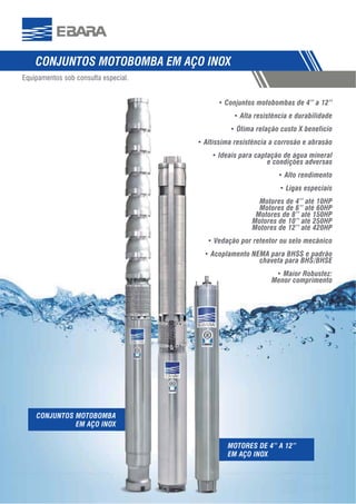 565566
Conjuntos motobombas de 4” a 12”
Alta resistência e durabilidade
Ideais para captação de água mineral
e condições adversas
Alto rendimento
Motores de 4’’ até 10HP
Motores de 6’’ até 60HP
Motores de 8’’ até 150HP
Motores de 10’’ até 250HP
Motores de 12’’ até 420HP
Vedação por retentor ou selo mecânico
Acoplamento NEMA para BHSS e padrão
chaveta para BHS/BHSE
Maior Robustez:
Menor comprimento
Equipamentos sob consulta especial.
MOTORES DE 4” A 12”
CONJUNTOS MOTOBOMBA
 