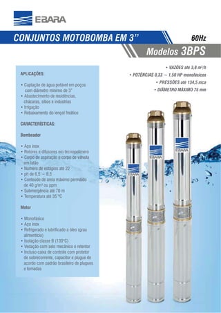 88
CONJUNTOS MOTOBOMBA EM 3”
Modelos 3BPS
60Hz
VAZÕES até 3,8 m³/h
POTÊNCIAS 0,33 ~ 1,50 HP monofásicos
PRESSÕES até 134,5 mca
APLICAÇÕES:
com diâmetro mínimo de 3”
chácaras, sítios e indústrias
CARACTERÍSTICAS:
Bombeador
em latão
Motor
alimentício)
de sobrecorrente, capacitor e plugue de
acordo com padrão brasileiro de plugues
e tomadas
 