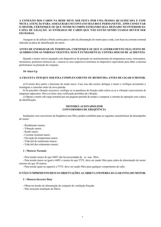 5
A CONEXÃO DOS CABOS NA REDE DEVE SER FEITA POR UMA PESSOA QUALIFICADA E COM
MUITA ATENÇÃO PARA ASSEGURAR UM CONTATO SEGURO E PERMANENTE. APÓS CONECTAR
O MOTOR, CERTIFIQUE-SE QUE NENHUM CORPO ESTRANHO SEJA DEIXADO NO INTERIOR DA
CAIXA DE LIGAÇÃO. AS ENTRADAS DE CABOS QUE NÃO ESTÃO SENDO USADAS DEVEM SER
FECHADAS.
Assegure-se de utilizar a bitola correta para o cabo de alimentação do motor para a rede, com base na corrente nominal
indicada na placa de identificação do motor.
ANTES DE ENERGIZAR OS TERMINAIS, CERTIFIQUE-SE QUE O ATERRAMENTO SEJA FEITO DE
ACORDO COM AS NORMAS VIGENTES. ISTO É FUNDAMENTAL CONTRA RISCOS DE ACIDENTES.
Quando o motor estiver equipado com dispositivos de proteção ou monitoramento de temperatura como, termostatos,
termistores, protetores térmicos etc.; conecte os seus respectivos terminais no dispositivo equivalente para obter a máxima
performance na proteção do conjunto.
10- Start-Up
A CHAVETA TEM QUE SER FIXA COMPLETAMENTE OU REMOVIDA ANTES DE LIGAR O MOTOR.
a) O motor deve partir e funcionar de modo suave. Caso isso não ocorra, desligue o motor e verifique novamente a
montagem e conexões antes de nova partida.
b) Se perceber vibração excessiva, verifique se os parafusos de fixação estão soltos ou se a vibração é proveniente de
máquinas adjacentes. Deve-se fazer uma verificação periódica da vibração.
c) Operar o motor sob carga nominal por um pequeno período de tempo e comparar a corrente de operação com a placa
de identificação.
MOTORES ACIONADOS POR
CONVERSORES DE FREQÜÊNCIA
Instalações com conversores de freqüência sem filtro, podem contribuir para as seguintes características de desempenho
do motor:
- Rendimento menor;
- Vibração maior;
- Ruído maior;
- Corrente nominal maior;
- Elevação de temperatura maior;
- Vida útil do isolamento menor;
- Vida útil dos rolamentos menor;
1 - Motores Normais
- Para tensão menor do que 440V não há necessidade de se usar filtro.
- Para tensão maior ou igual a 440V e menor do que 575V, deve ser usado filtro para cabos de alimentação do motor
maiores do que 20 metros.
- Para tensão igual ou superior a 575V, deve ser usado filtro para qualquer comprimento de cabo.
O NÃO CUMPRIMENTO DESTAS ORIENTAÇÕES ACARRETA EM PERDA DA GARANTIA DO MOTOR.
2 - Motores Inverter Duty
- Observar tensão de alimentação do conjunto de ventilação forçada.
- Não necessita instalação de filtros.
 