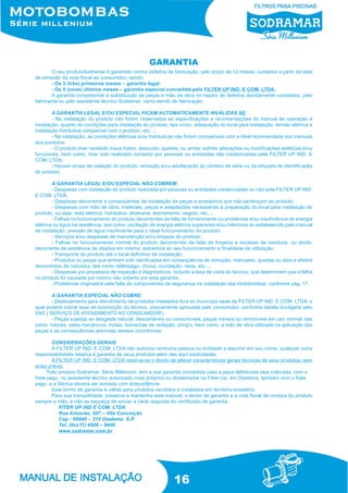 16
O seu produtoSodramar é garantido contra defeitos de fabricação, pelo prazo de 12 meses, contados a partir da data
de emissão da nota fiscal ao consumidor, sendo:
- Os 3 (três) primeiros meses – garantia legal;
- Os 9 (nove) últimos meses – garantia especial concedida pela FILTER UP IND. E COM. LTDA;
A garantia compreende a substituição de peças e mão de obra no reparo de defeitos devidamente constados, pelo
fabricante ou pelo assistente técnico Sodramar, como sendo de fabricação;
A GARANTIA LEGAL E/OU ESPECIAL FICAM AUTOMATICAMENTE INVÁLIDAS SE:
- Na instalação do produto não forem observadas as especificações e recomendações do manual de operação e
instalação, quanto às condições para instalação do produto, tais como, adequação do local para instalação, tensão elétrica e
instalação hidráulica compatível com o produto, etc...;
- Na instalação, as condições elétricas e/ou hidráulicas não forem compatíveis com a ideal recomendada nos manuais
dos produtos;
- O produto tiver recebido maus tratos, descuido, quedas, ou ainda, sofrido alterações ou modificações estéticas e/ou
funcionais, bem como, tiver sido realizado conserto por pessoas ou entidades não credenciadas pela FILTER UP IND. E
COM. LTDA;
- Houver sinais de violação do produto, remoção e/ou adulteração do número de série ou da etiqueta de identificação
do produto.
A GARANTIA LEGAL E/OU ESPECIAL NÃO COBREM:
- Despesas com instalação do produto realizada por pessoas ou entidades credenciadas ou não pela FILTER UP IND.
E COM. LTDA;
- Despesas decorrente e conseqüentes de instalação de peças e acessórios que não pertençam ao produto;
- Despesas com mão de obra, materiais, peças e adaptações necessárias à preparação do local para instalação do
produto, ou seja: rede elétrica, hidráulica, alvenaria, aterramento, esgoto, etc...;
- Falhas no funcionamento do produto decorrentes da falta de fornecimento ou problemas e/ou insuficiência de energia
elétrica ou água na residência, tais como: oscilação de energia elétrica superiores e/ou inferiores ao estabelecido pelo manual
de instalação, pressão de água insuficiente para o ideal funcionamento do produto;
- Serviços e/ou despesas de manutenção e/ou limpeza do produto;
- Falhas no funcionamento normal do produto decorrentes de falta de limpeza e excesso de resíduos, ou ainda,
decorrente da existência de objetos em interior, estranhos ao seu funcionamento e finalidade de utilização;
- Transporte do produto até o local definitivo da instalação;
- Produtos ou peças que tenham sido danificadas em conseqüência de remoção, manuseio, quedas ou atos e efeitos
decorrentes da natureza, tais como relâmpago, chuva, inundação, raios, etc...;
- Despesas por processos de inspeção e diagnósticos, incluído a taxa de visita do técnico, que determinem que a falha
no produto foi causada por motivo não coberto por esta garantia.
- Problemas originados pela falta de componentes de segurança na instalação das motobombas, conforme pág. 17.
A GARANTIA ESPECIAL NÃO COBRE:
- Deslocamento para atendimento de produtos instalados fora do município sede da FILTER UP IND. E COM. LTDA; o
qual poderá cobrar taxa de locomoção do técnico, previamente aprovada pelo consumidor, conforme tabela divulgada pelo
SAC ( SERVIÇO DE ATENDIMENTO AO CONSUMIDOR);
- Peças sujeitas ao desgaste natural, descartáveis ou consumíveis, peças móveis ou removíveis em uso normal, tais
como, rotores, selos mecânicos, molas, borrachas de vedação, oring’s, bem como, a mão de obra utilizada na aplicação das
peças e as conseqüências advindas dessas ocorrências.
CONSIDERAÇÕES GERAIS
A FILTER UP IND. E COM. LTDA não autoriza nenhuma pessoa ou entidade a assumir em seu nome, qualquer outra
responsabilidade relativa à garantia de seus produtos além das aqui explicitadas.
A FILTER UP IND. E COM. LTDA reserva-se o direito de alterar características gerais técnicas de seus produtos, sem
aviso prévio.
Todo produto Sodramar, Série Millenium, tem a sua garantia concedida caso a peça defeituosa seja colocada, com o
frete pago, no assistente técnico autorizado mais próximo ou diretamente na Filter-Up, em Diadema, também com o frete
pago, e a fábrica deverá ser avisada com antecedência.
Este termo de garantia é válido para produtos vendidos e instalados em território brasileiro.
Para sua tranqüilidade, preserve e mantenha este manual, o termo de garantia e a nota fiscal de compra do produto
sempre a mão, e não se esqueça de enviar a carta resposta do certificado de garantia.
FITER UP IND E COM. LTDA
Rua Aimorés, 507 – Vila Conceição
Cep : 09990 – 310 Diadema S.P.
Tel: (0xx11) 4506 – 9400
www.sodramar.com.br
GARANTIA
 