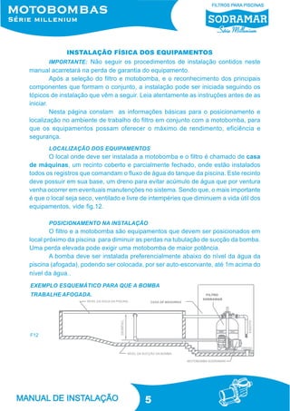 5
IMPORTANTE: Não seguir os procedimentos de instalação contidos neste
manual acarretará na perda de garantia do equipamento.
Após a seleção do filtro e motobomba, e o reconhecimento dos principais
componentes que formam o conjunto, a instalação pode ser iniciada seguindo os
tópicos de instalação que vêm a seguir. Leia atentamente as instruções antes de as
iniciar.
Nesta página constam as informações básicas para o posicionamento e
localização no ambiente de trabalho do filtro em conjunto com a motobomba, para
que os equipamentos possam oferecer o máximo de rendimento, eficiência e
segurança.
INSTALAÇÃO FÍSICA DOS EQUIPAMENTOS
LOCALIZAÇÃO DOS EQUIPAMENTOS
O local onde deve ser instalada a motobomba e o filtro é chamado de casa
de máquinas, um recinto coberto e parcialmente fechado, onde estão instalados
todos os registros que comandam o fluxo de água do tanque da piscina. Este recinto
deve possuir em sua base, um dreno para evitar acúmulo de água que por ventura
venha ocorrer em eventuais manutenções no sistema. Sendo que, o mais importante
é que o local seja seco, ventilado e livre de intempéries que diminuem a vida útil dos
equipamentos, vide fig.12.
POSICIONAMENTO NA INSTALAÇÃO
O filtro e a motobomba são equipamentos que devem ser posicionados em
local próximo da piscina para diminuir as perdas na tubulação de sucção da bomba.
Uma perda elevada pode exigir uma motobomba de maior potência.
A bomba deve ser instalada preferencialmente abaixo do nível da água da
piscina (afogada), podendo ser colocada, por ser auto-escorvante, até 1m acima do
nível da água..
EXEMPLO ESQUEMÁTICO PARA QUE A BOMBA
TRABALHE AFOGADA.
F12
 