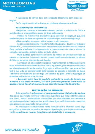 7
RECOMENDAÇÕES IMPORTANTES
-Registros, válvulas e conexões devem permitir a retirada de filtros e
motobombas e impossibilitar a perda de água pelo esgoto.
- Instalar no mínimo dois dispositivos para executar a sucção, já que, esta
tarefa não pode ser feita por apenas um dispositivo por motivo de segurança.
- Nas conexões em curva, utilizar curvas e não cotovelos.
- As conexões do sistema (válvula/motobomba/piscina) devem ser feitas por
tubo de PVC, colocados de acordo com a recomendação do fabricante da mesma.
Para perfeita aderência, lixe ligeiramente a parte externa do tubo e interna da
conexão, para então, aplicar a cola e embutir o tubo.
- Muito cuidado com o excesso de cola ao instalar as uniões nos bocais da
válvula ou da bomba. O acumulo de cola poderá danificar o distribuidor da válvula
do filtro ou as peças internas da motobomba.
- Ao instalar um aquecedor de piscina, recomendamos a instalação de uma
outra motobomba que trabalhe sozinha com o aquecedor; pois o mesmo é instalado
na tubulação de retorno da piscina, logo após a válvula do filtro; por esse motivo
terá a sua vida útil comprometida pelo excesso de pressão e retenção de água.
Também é aconselhável que se faça um sistema “by-pass” entre a tubulação de
entrada e saída do trocador de calor.
- Qualquer outro tipo de produto instalado na saída do tanque que
aumente a sua pressão interna, fará com que o equipamento sofra trinca ou
qualquer outro tipo de deformação que acarretará na perda da garantia.
INSTALAÇÃO DO SKIMMER
Este acessório é indispensável para manutenção e higienização da água
da piscina. Sua função é eliminar toda sujeira superficial que fica pendente na água,
tais como, folhas, oleosidades provocadas por bronzeadores ou similares e
secreções que afetam diretamente a aparência da água e dificilmente são removidas
pelo processo de aspiração convencional.
As instalações exemplificadas neste manual citam o skimmer como peça
obrigatória e essencial na piscina, tanto para higienização, quanto para controle de
vazão, seguindo as normas Americanas de instalação e segurança.
4- Esta saída da válvula deve ser conectada diretamente com a rede de
esgoto.
5- Os registros utilizados devem ser preferencialmente de esferas.
 