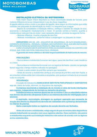 8
Todo motor requer chave disjuntora ou chave seccionada dotada de fusíveis, para
motores trifásicos torna-se indispensável o uso de chave magnética.
A ligação elétrica entre o motor e os cabos de ligação, deve seguir as informações que estão
contidas nas plaquetas de identificação do motor, e o esquema que a segue.
Depois de completada a instalação elétrica, verifique o sentido de rotação do eixo,
acionando e desligando imediatamente o motor. O sentido correto é horário, quando a
motobomba é vista por trás do motor, caso necessite altera-lo, proceda da seguinte forma:
- Motores trifásicos: inverta a ligação de dois fios.
- Motores monofásicos: conforme indica a amperagem na plaqueta do motor.
OBRIGATÓRIO USO DE (DR - DISJUNTOR DE SEGURANÇA) DE ALTA SENSIBILIDADE -
CORRENTE DIFERENCIAL - RESIDUAL / NOMINAL NÃO SUPERIOR A 30mA. SUA NÃO INSTALAÇÃO
IMPLICARÁ NA PERDA DE GARANTIA DO PRODUTO. (Veja mais na pág. 17)
A NÃO UTILIZAÇÃO DESTE DISPOSITIVO PODE OCASIONAR CHOQUE NO CONTATO COM
A ÁGUA, QUE PODE SER FATAL PARA ADULTOS E CRIANÇAS.
A garantia do motor elétrico é de total responsabilidade do fabricante do mesmo.
PRECAUÇÕES
- Nunca deixe a motobomba funcionar sem água, (para não danificar o selo mecânico
e o rotor).
- Nunca deixe a motobomba funcionar com os registros fechados. (exceto na operação
fechar seguindo o tempo máximo indicado na operação).
- Limpar o cesto coletor do pré-filtro sempre que necessário.
- Antes de acionar a motobomba verifique se a tampa do pré-filtro está bem fixada, e
as conexões orbitais estão bem colocadas e acopladas, pois qualquer entrada de ar provocará
ruído no conjunto.
SEGURANÇA
A sucção da motobomba NUNCA DEVE SER FEITA POR APENAS 01 DISPOSITIVO
seja ele, dreno de fundo, skimmer, ou dispositivo de aspiração.
A empresa recomenda a instalação de no mínimo 2 ralos de fundo interligados
sem registro, independente do formato ou tamanho da piscina.
A distância entre os mesmos deverá ser de no mínimo 1,5m e a velocidade máxima
nos drenos não deverão ultrapassar 0,6m/s e os mesmos deverão ter interligação com o
skimmer.
A aspiração, recirculação, drenagem ou qualquer operação que necessite da
sucção dos drenos ou dispositivos deverão ser realizadas sem a presença de banhistas
no interior da piscina.
Após a operação todos os registros de sucção deverão ser fechados.
Antes de acionar a motobomba, esteja seguro de que no mínimo dois dispositivos
estarão trabalhando na sucção e com seus registros abertos. Caso contrário, não acione
a motobomba enquanto sua instalação hidráulica não estiver de acordo com os tópicos
acima estabelecidos.
INSTALAÇÃO ELÉTRICA DA MOTOBOMBA
 
