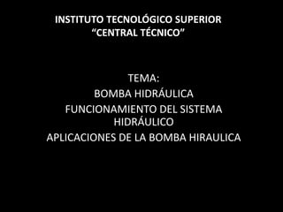 TEMA:
BOMBA HIDRÁULICA
FUNCIONAMIENTO DEL SISTEMA
HIDRÁULICO
APLICACIONES DE LA BOMBA HIRAULICA
INSTITUTO TECNOLÓGICO SUPERIOR
“CENTRAL TÉCNICO”
 