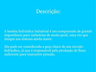 Descrição:
A bomba hidráulica industrial é um componente de grande
importância para indústrias de modo geral, uma vez que
integra um sistema ainda maior.
Ela pode ser considerada a peça chave de um circuito
hidráulico, já que é responsável pela produção de fluxo
suficiente para transmitir pressão.
 
