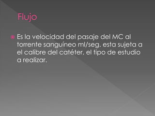    Es la velocidad del pasaje del MC al
    torrente sanguíneo ml/seg. esta sujeta a
    el calibre del catéter, el tipo de estudio
    a realizar.
 