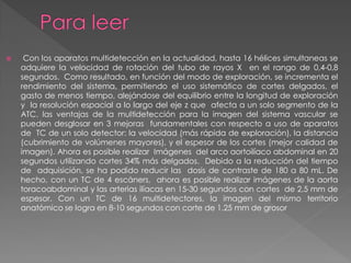     Con los aparatos multidetección en la actualidad, hasta 16 hélices simultaneas se
    adquiere la velocidad de rotación del tubo de rayos X en el rango de 0,4-0,8
    segundos. Como resultado, en función del modo de exploración, se incrementa el
    rendimiento del sistema, permitiendo el uso sistemático de cortes delgados, el
    gasto de menos tiempo, alejándose del equilibrio entre la longitud de exploración
    y la resolución espacial a lo largo del eje z que afecta a un solo segmento de la
    ATC, las ventajas de la multidetección para la imagen del sistema vascular se
    pueden desglosar en 3 mejoras fundamentales con respecto a uso de aparatos
    de TC de un solo detector: la velocidad (más rápida de exploración), la distancia
    (cubrimiento de volúmenes mayores), y el espesor de los cortes (mejor calidad de
    imagen). Ahora es posible realizar Imágenes del arco aortoilíaco abdominal en 20
    segundos utilizando cortes 34% más delgados. Debido a la reducción del tiempo
    de adquisición, se ha podido reducir las dosis de contraste de 180 a 80 mL. De
    hecho, con un TC de 4 escáners, ahora es posible realizar imágenes de la aorta
    toracoabdominal y las arterias ilíacas en 15-30 segundos con cortes de 2,5 mm de
    espesor. Con un TC de 16 multidetectores, la imagen del mismo territorio
    anatómico se logra en 8-10 segundos con corte de 1.25 mm de grosor
 