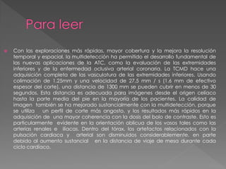    Con las exploraciones más rápidas, mayor cobertura y la mejora la resolución
    temporal y espacial, la multidetección ha permitido el desarrollo fundamental de
    las nuevas aplicaciones de la ATC, como la evaluación de las extremidades
    inferiores y de la enfermedad oclusiva arterial coronaria. La TCMD hace una
    adquisición completa de las vasculatura de las extremidades inferiores. Usando
    colimación de 1.25mm y una velocidad de 27,5 mm / s (1.6 mm de efectivo
    espesor del corte), una distancia de 1300 mm se pueden cubrir en menos de 30
    segundos. Esta distancia es adecuada para imágenes desde el origen celíaco
    hasta la parte media del pie en la mayoría de los pacientes. La calidad de
    imagen también se ha mejorado sustancialmente con la multidetección, porque
    se utiliza   un perfil de corte más angosto, y los resultados más rápidos en la
    adquisición de una mayor coherencia con la dosis del bolo de contraste. Esto es
    particularmente evidente en la orientación oblicua de los vasos tales como las
    arterias renales e ilíacas. Dentro del tórax, los artefactos relacionados con la
    pulsación cardiaca y arterial son disminuidos considerablemente, en parte
    debido al aumento sustancial en la distancia de viaje de mesa durante cada
    ciclo cardíaco.
 