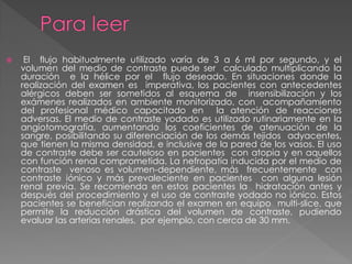     El flujo habitualmente utilizado varía de 3 a 6 ml por segundo, y el
    volumen del medio de contraste puede ser calculado multiplicando la
    duración e la hélice por el flujo deseado. En situaciones donde la
    realización del examen es imperativa, los pacientes con antecedentes
    alérgicos deben ser sometidos al esquema de insensibilización y los
    exámenes realizados en ambiente monitorizado, con acompañamiento
    del profesional médico capacitado en la atención de reacciones
    adversas. El medio de contraste yodado es utilizado rutinariamente en la
    angiotomografía, aumentando los coeficientes de atenuación de la
    sangre, posibilitando su diferenciación de los demás tejidos adyacentes,
    que tienen la misma densidad, e inclusive de la pared de los vasos. El uso
    de contraste debe ser cauteloso en pacientes con atopia y en aquellos
    con función renal comprometida. La nefropatía inducida por el medio de
    contraste venoso es volumen-dependiente, más frecuentemente con
    contraste iónico y más prevaleciente en pacientes con alguna lesión
    renal previa. Se recomienda en estos pacientes la hidratación antes y
    después del procedimiento y el uso de contraste yodado no iónico. Estos
    pacientes se benefician realizando el examen en equipo multi-slice, que
    permite la reducción drástica del volumen de contraste, pudiendo
    evaluar las arterias renales, por ejemplo, con cerca de 30 mm.
 