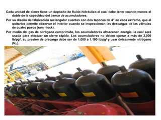 Cada unidad de cierre tiene un depósito de fluido hidráulico el cual debe tener cuando menos el
doble de la capacidad del banco de acumuladores.
Por su diseño de fabricación rectangular cuentan con dos tapones de 4” en cada extremo, que al
quitarlos permite observar el interior cuando se inspeccionan las descargas de las válvulas
de cuatro pasos (ram - lock).
Por medio del gas de nitrógeno comprimido, los acumuladores almacenan energía, la cual será
usada para efectuar un cierre rápido. Los acumuladores no deben operar a más de 3,000
lb/pg2, su presión de precarga debe ser de 1,000 a 1,100 lb/pg2 y usar únicamente nitrógeno
(N2 ).
 