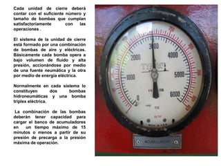 Cada unidad de cierre deberá
contar con el suficiente número y
tamaño de bombas que cumplan
satisfactoriamente con las
operaciones .
El sistema de la unidad de cierre
está formado por una combinación
de bombas de aire y eléctricas.
Básicamente cada bomba opera a
bajo volumen de fluido y alta
presión, accionándose por medio
de una fuente neumática y la otra
por medio de energía eléctrica.
Normalmente en cada sistema lo
constituyen dos bombas
hidroneumáticas y una bomba
triplex eléctrica.
La combinación de las bombas
deberán tener capacidad para
cargar el banco de acumuladores
en un tiempo máximo de 15
minutos o menos a partir de su
presión de precarga a la presión
máxima de operación.
 