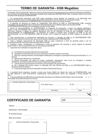O presente "Termo de Garantia" aplica-se a todos os fornecimentos de equipamentos e/ou materiais realizados pela KSB ou
por sua Rede de Distribuidores, doravante simplesmente designada DISTRIBUIDOR KSB, a qualquer cliente, doravante
simplesmente designado COMPRADORA.
1. Os equipamentos fabricados pela KSB serão garantidos contra defeitos de materiais e de fabricação pelo
prazo de 12 (doze) meses a contar da data de sua efetiva entrada em funcionamento ou 18 (dezoito) meses a
contar da data do faturamento à COMPRADORAe prevalecendo o prazo que vencer primeiro.
2. A garantia se resumirá ao reparo ou substituição FOB fábrica da KSB ou DISTRIBUIDOR KSB, incluindo
embalagem das peças defeituosas e somente se efetivará desde que os defeitos sejam comunicados à KSB o u
ao DISTRIBUIDOR KSB logo que constatados e por ela comprovados.
3. Serão de responsabilidade da COMPRADORA as despesas de transporte e seguro do material defeituoso,
desde o local da instalação até a fábrica da KSB ou de seus Sub-Fornecedores ou até o DISTRIBUIDOR KSB e
vice-versa. Quando o reparo do material defeituoso tiver de ser efetuado no local de sua instalação, serão de
responsabilidade da COMPRADORA as despesas de viagem e estadia do(s) Técnico(s) da KSB ou de seu
Sub-fornecedor ou do DISTRIBUIDOR KSB de acordo com a tabela de preços da KSB, vigente na ocasião do
fato.
4. Para equipamentos e componentes fabricados por terceiros, a garantia da KSB ou do DISTRIBUIDOR KSB,
se limita à dos respectivos fabricantes, que será transferida integralmente à COMPRADORA.
5. Todo o material, equipamento de fabricação KSB ou peça substituída a título de garantia passa a ser de
propriedade da KSB, sendo que estes deverão retornar à KSB.
6. Qualquer reparo, modificação ou substituição a título de garantia não prorroga o prazo original de garantia
fixado no item 1, quer do equipamento em si, quer da peça substituída.
7. Agarantia fica invalidada nos seguintes casos:
8. A garantia ficará suspensa, durante o prazo que houver débito em atraso em nome da COMPRADORA, seja
ou não referente a este fornecimento, expirando-se automaticamente assim que esgotado o limite previsto no
item 1.
9. Aresponsabilidade da KSB limita-se à substituição das peças com defeitos de fabricação e não inclui perdas p o r
interrupção do processo produtivo ou outros.
a) Condições de operação diferente das negociadas;
b) Desgaste normal decorrente do uso provocado por abrasão, erosão ou corrosão;
c) Mau uso, emprego indevido, armazenagem inadequada, montagem ou operação fora do que recomenda a b o a
técnica;
d) Manutenção deficiente ou inexistente;
e) Danos provocados por golpe de ariete, cavitações, intempéries, bem como as vibrações e tensões
mecânicas oriundas do sistema ou de outras máquinas ou equipamentos;
f) Colocação dos equipamentos em terrenos com fundações não apropriadas;
g) Se o material tiver sofrido reparo ou alteração fora das oficinas da KSB ou do DISTRIBUIDOR KSB ou
respectivo Sub-fornecedor;
h) Anão observação das recomendações contidas no Manual de Serviço.
TERMO DE GARANTIA - KSB Megabloc
CERTIFICADO DE GARANTIA
Carimbo Distribuidor / Revendedor
Carimbo Distribuidor / Revendedor
Assinatura
OP:
Nº da Nota Fiscal:
Cliente:
Distribuidor / Revendedor:
Nº da Nota Fiscal:
Data da Compra:
Assinatura Data
/
/
/
/
Nº OP:
 