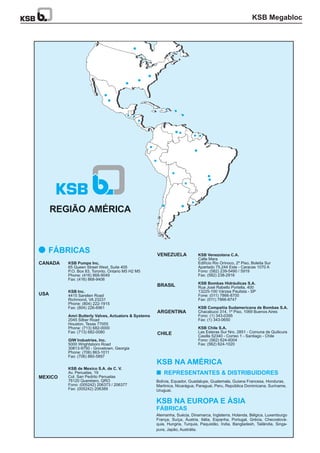 KSB Pumps Inc.
KSB Inc.
Amri Butterly Valves, Actuators & Systems
GIW Industries, Inc.
KSB de Mexico S.A. de C. V.
65 Queen Street West, Suite 405
P.O. Box 83, Toronto, Ontario M5 H2 M5
Phone: (416) 868-9049
Fax: (416) 868-9406
4415 Sarellen Road
Richmond, VA 23231
Phone: (804) 222-1915
Fax: (804) 226-6961
2045 Silber Road
Houston, Texas 77055
Phone: (713) 682-0000
Fax: (713) 682-0080
5000 Wrightsboro Road
30813-9750 - Grovetown, Georgia
Phone: (706) 863-1011
Fax: (706) 860-5897
Av. Penuelas, 19
Col. San Pedrito Penuelas
76120 Queretaro, QRO
Fono: (005242) 206373 / 206377
Fax: (005242) 206389
Bolívia, Equador, Guadalupe, Guatemala, Guiana Francesa, Honduras,
Martinica, Nicarágua, Paraguai, Peru, República Dominicana, Suriname,
Uruguai.
Alemanha, Suécia, Dinamarca, Inglaterra, Holanda, Bélgica, Luxemburgo
França, Suíça, Áustria, Itália, Espanha, Portugal, Grécia, Checoslová-
quia, Hungria, Turquia, Paquistão, Índia, Bangladesh, Tailândia, Singa-
REGIÃO AMÉRICA
CANADA
KSB Venezolana C.A.
KSB Bombas Hidráulicas S.A.
KSB Compañia Sudamericana de Bombas S.A.
KSB Chile S.A.
Calle Mara
Edifício Rio Orinoco, 2º Piso, Boleita Sur
Apartado 75.244 Este - Caracas 1070 A
Fono: (582) 239-5490 / 5919
Fax: (582) 238-2916
Rua José Rabello Portella, 400
13225-100 Várzea Paulista - SP
Fone: (011) 7866-8700
Fax: (011) 7866-8747
Chacabuco 314, 1º Piso, 1069 Buenos Aires
Fono: (1) 343-0395
Fax: (1) 343-0650
Las Esteras Sur Nro. 2851 - Comuna de Quilicura
Casilla 52340 - Correo 1 - Santiago - Chile
Fono: (562) 624-6004
Fax: (562) 624-1020
VENEZUELA
BRASIL
ARGENTINA
CHILE
REPRESENTANTES & DISTRIBUIDORES
KSB NA AMÉRICA
FÁBRICAS
KSB NA EUROPA E ÁSIA
FÁBRICAS
USA
MEXICO
pura, Japão, Austrália.
KSB Megabloc
 