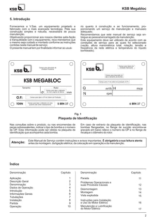 Fornecemos a V.Sas. um equipamento projetado e
fabricado com a mais avançada tecnologia. Pela sua
construção simples e robusta, necessitará de pouca
manutenção.
Objetivando proporcionar aos nossos clientes satis-fação
e tranquilidade com o equipamento, reco-mendamos que
o mesmo seja cuidado e montado conforme as instruções
contidas neste manual de serviço.
O presente manual tem por finalidade informar ao usuá-
Nas consultas sobre o produto, ou nas encomendas de
peças sobressalentes, indicar o tipo de bomba e o número
de OP. Esta informação pode ser obtida na plaqueta de
identificação que acompanha cada bomba.
Em caso de extravio da plaqueta de identificação, nas
bombas flangeadas, no flange de sucção encontra-se
gravado em baixo relevo o número da OP e no flange de
recalque o diâmetro do rotor.
Este Manual de Serviço contém instruções e avisos importantes.
antes da montagem, da ligação elétrica, da colocação em operação e da manutenção.
É obrigatória a sua leitura atenta
rio quanto à construção e ao funcionamento, pro-
porcionando um serviço de manutenção e manuseio
adequado.
Recomendamos que este manual de serviço seja en-
tregue ao pessoal encarregado da manutenção.
Este equipamento deve ser utilizado de acordo com as
condições de serviço para as quais foi selecionado
(vazão, altura manométrica total, rotação, tensão e
freqüência da rede elétrica e temperatura do líquido
bombeado).
KSB Megabloc
5. Introdução
Plaqueta de Identificação
Índice
Atenção:
Fig. 1
Aplicação
Descrição Geral
Denominação
Dados de Operação
Introdução
Informações Gerais
Tubulações
Instalação
Partida
Operação
1
2
3
4
5
6
7
8
9
10
2
Parada
DenominaçãoDenominação
11
12
13
14
15
16
17
CapítuloCapítulo
Problemas Operacionais e
suas Prováveis Causas
Desmontagem
Montagem
Vista explodida
Instruções para Instalação
e Uso do Motor Elétrico
Manutenção e Lubrificação
do Motor Elétrico
KSB MEGABLOC
Tamanho Rotor
Campo para tipar o diâmetro
do rotor original de fábrica
Campo para descrição da
Unidade Produtora
Campo para tipar o diâmetro do rotor,
quando este sofrer rebaixamento.
Campo para tipar o Nº de Ordem de Produção
Ø mm
O.P.:
TORN 5 BRN 37
Campo para dados da
Unidade Fabricante
6 BRN 37
Campo para descrição do
tipo e tamanho da bomba
Campo para nº da ordem de produção (O.P.)
Q
N
H mcam /h3
rpm
 