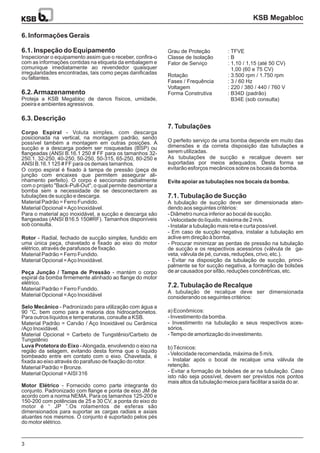 3
6. Informações Gerais
6.1. Inspeção do Equipamento
6.2.Armazenamento
6.3. Descrição
Inspecionar o equipamento assim que o receber, confira-o
com as informações contidas na etiqueta da embalagem e
comunique imediatamente ao revendedor quaisquer
irregularidades encontradas, tais como peças danificadas
ou faltantes.
Proteja a KSB Megabloc de danos físicos, umidade,
poeira e ambientes agressivos.
- Voluta simples, com descarga
posicionada na vertical, na montagem padrão, sendo
possível também a montagem em outras posições. A
sucção e a descarga podem ser rosqueadas (BSP) ou
flangeadas (ANSI B.16.1 250 # FF para os tamanhos 32-
250.1, 32-250, 40-250, 50-250, 50-315, 65-250, 80-250 e
ANSI B.16.1 125 # FF para os demais tamanhos.
O corpo espiral é fixado à tampa de pressão (peça de
junção com encaixes que permitem assegurar ali-
nhamento perfeito). O corpo é seccionado radialmente
com o projeto "Back-Pull-Out", o qual permite desmontar a
bomba sem a necessidade de se desconectarem as
tubulações de sucção e descarga.
Material Padrão = Ferro Fundido.
Material Opcional =Aço Inoxidável.
Para o material aço inoxidável, a sucção e descarga são
flangeadas (ANSI B16.5 150#RF). Tamanhos disponíveis
sob consulta.
- Radial, fechado de sucção simples, fundido em
uma única peça, chavetado e fixado ao eixo do motor
elétrico, através de parafusos de fixação.
Material Padrão = Ferro Fundido.
Material Opcional =Aço Inoxidável.
- mantém o corpo
espiral da bomba firmemente alinhado ao flange do motor
elétrico.
Material Padrão = Ferro Fundido.
Material Opcional =Aço Inoxidável
- Padronizado para utilização com água a
90 °C, bem como para a maioria dos hidrocarbonetos.
Para outros líquidos e temperaturas, consulte a KSB.
Material Padrão = Carvão / Aço Inoxidável ou Cerâmica
/Aço Inoxidável.
Material Opcional = Carbeto de Tungstênio/Carbeto de
Tungstênio
-Alongada, envolvendo o eixo na
região da selagem, evitando desta forma que o líquido
bombeado entre em contato com o eixo. Chavetada, é
fixada ao eixo através do parafuso de fixação do rotor.
Material Padrão = Bronze.
Material Opcional =AISI 316
- Fornecido como parte integrante do
conjunto. Padronizado com flange e ponta de eixo JM de
acordo com a norma NEMA. Para os tamanhos 125-200 e
150-200 com potências de 25 e 30 CV, a ponta do eixo do
motor é “ JP ”.Os rolamentos de esferas são
dimensionados para suportar as cargas radiais e axiais
atuantes nos mesmos. O conjunto é suportado pelos pés
do motor elétrico.
Corpo Espiral
Rotor
Peça Junção / Tampa de Pressão
Selo Mecânico
Luva Protetora do Eixo
Motor Elétrico
7. Tubulações
7.1. Tubulação de Sucção
7.2. Tubulação de Recalque
O perfeito serviço de uma bomba depende em muito das
dimensões e da correta disposição das tubulações a
serem utilizadas.
As tubulações de sucção e recalque devem ser
suportadas por meios adequados. Desta forma se
evitarão esforços mecânicos sobre os bocais da bomba.
A tubulação de sucção deve ser dimensionada aten-
dendo aos seguintes critérios:
- Diâmetro nunca inferior ao bocal de sucção.
- Velocidade do líquido, máxima de 2 m/s.
- Instalar a tubulação mais reta e curta possível.
- Em caso de sucção negativa, instalar a tubulação em
aclive em direção à bomba.
- Procurar minimizar as perdas de pressão na tubulação
de sucção e os respectivos acessórios (válvula de ga-
veta, válvula de pé, curvas, reduções, crivo, etc.).
- Evitar na disposição da tubulação de sucção, princi-
palmente se for sucção negativa, a formação de bolsões
de ar causados por sifão, reduções concêntricas, etc.
A tubulação de recalque deve ser dimensionada
considerando os seguintes critérios:
a) Econômicos:
- Investimento da bomba.
- Investimento na tubulação e seus respectivos aces-
sórios.
-Tempo de amortização do investimento.
b)Técnicos:
- Velocidade recomendada, máxima de 5 m/s.
- Instalar após o bocal de recalque uma válvula de
retenção.
- Evitar a formação de bolsões de ar na tubulação. Caso
isto não seja possível, devem ser previstos nos pontos
mais altos da tubulação meios para facilitar a saída do ar.
Evite apoiar as tubulações nos bocais da bomba.
KSB Megabloc
Grau de Proteção
Classe de Isolação
Fator de Serviço
Rotação
Fases / Frequência
Voltagem
Forma Construtiva
: TFVE
: B
: 1,10 / 1,15 (até 50 CV)
1,00 (60 e 75 CV)
: 3.500 rpm / 1.750 rpm
: 3 / 60 Hz
: 220 / 380 / 440 / 760 V
: B34D (padrão)
B34E (sob consulta)
:
:
 