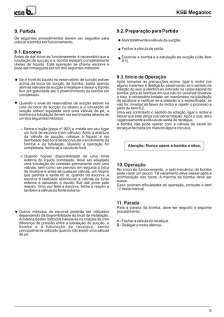 KSB Megabloc
6
9. Partida
Atenção: Nunca opere a bomba a sêco.
9.2. Preparação para Partida
9.3. Início de Operação
Após tomadas as precauções acima, ligar o motor por
alguns instantes e desligá-lo, observando se o sentido de
rotação do eixo é idêntico ao indicado no corpo espiral da
bomba; para as bombas em que não for possível observar
o eixo, é necessário instalar um manômetro na tubulação
de recalque e verificar se a pressão é a especificada; se
não for, inverter as fases do motor e repetir o processo a
partir do item 9.2.
Uma vez controlado o sentido de rotação, ligar o motor e
deixar que este atinja sua plena rotação. Após o que, abra
vagarosamente a válvula de saída do recalque.
A bomba não pode operar com a válvula de saída do
recalque fechada por mais de alguns minutos.
10. Operação
11. Parada
No início de funcionamento, o selo mecânico da bomba
pode vazar um pouco. Tal vazamento deve cessar após a
acomodação das faces. A marcha da bomba deve ser
suave.
Caso ocorram dificuldades de operação, consulte o item
12 deste manual.
Para a parada da bomba, deve ser seguido o seguinte
procedimento:
A- Fechar a válvula do recalque.
B - Desligar o motor elétrico.
Os seguintes procedimentos devem ser seguidos para
colocar a bomba em funcionamento.
Antes de dar início ao funcionamento é necessário que a
tubulação de sucção e a bomba estejam completamente
cheias de líquido. Esta operação se chama escorva e
pode ser conseguida por um dos seguintes métodos:
9.1. Escorva
Outros métodos de escorva poderão ser utilizados
dependendo da disponibilidade do local da instalação.
Amaioria destes métodos baseia-se na criação de uma
diferença de pressão entre a tubulação de sucção, a
bomba e a tubulação de recalque, sendo
principalmente utilizado quando não existir uma válvula
de pé.
Se o nível do líquido no reservatório de sucção estiver
acima da boca de sucção da bomba, basta apenas
abrir as válvulas da sucção e recalque e deixar o líquido
fluir por gravidade até o preenchimento da bomba ser
completado.
Quando o nível do reservatório de sucção estiver na
cota da boca de sucção ou abaixo e a tubulação de
sucção estiver equipada com uma válvula de pé, a
bomba e a tubulação devem ser escorvadas através de
um dos seguintes métodos:
Retire o bujão (peça nº 903) e instale em seu lugar
um funil de escorva (com válvula). Após a abertura
da válvula de sucção, coloque o líquido a ser
bombeado pelo funil de escorva até o enchimento da
bomba e da tubulação. Quando a operação for
completada, fecha-se a vávula do funil.
Quando houver disponibilidade de uma fonte
externa do líquido bombeado, deve ser adaptada
uma tubulação de conexão permanente com uma
válvula, bem como ser previsto em seguida à boca
de recalque e antes de qualquer válvula, um respiro
que permita a saída do ar, quando da escorva. A
escorva é realizada abrindo-se a válvula da fonte
externa e deixando o líquido fluir até jorrar pelo
respiro. Uma vez feita a escorva, feche o respiro e
também a válvula da fonte externa.
Abrir totalmente a válvula da sucção.
Fechar a válvula de saída.
Escorvar a bomba e a tubulação de sucção (vide item
9.1).
 