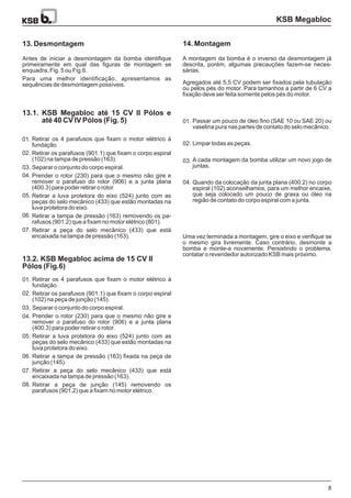 KSB Megabloc
8
13.2. KSB Megabloc acima de 15 CV II
Pólos (Fig.6)
13.2.
13.1. KSB Megabloc até 15 CV II Pólos e
até 40 CV IV Pólos (Fig. 5)13.1.
13. Desmontagem 14. Montagem
Retirar os 4 parafusos que fixam o motor elétrico à
fundação.
Retirar os parafusos (901.1) que fixam o corpo espiral
(102) na tampa de pressão (163).
Separar o conjunto do corpo espiral.
Prender o rotor (230) para que o mesmo não gire e
remover o parafuso do rotor (906) e a junta plana
(400.3) para poder retirar o rotor.
Retirar a luva protetora do eixo (524) junto com as
peças do selo mecânico (433) que estão montadas na
luva protetora do eixo.
Retirar a tampa de pressão (163) removendo os pa-
rafusos (901.2) que a fixam no motor elétrico (801).
Retirar a peça do selo mecânico (433) que está
encaixada na tampa de pressão (163).
Passar um pouco de óleo fino (SAE 10 ou SAE 20) ou
vaselina pura nas partes de contato do selo mecânico.
Limpar todas as peças.
A cada montagem da bomba utilizar um novo jogo de
juntas.
Quando da colocação da junta plana (400.2) no corpo
espiral (102) aconselhamos, para um melhor encaixe,
que seja colocado um pouco de graxa ou óleo na
região de contato do corpo espiral com a junta.
Retirar os 4 parafusos que fixam o motor elétrico à
fundação.
Retirar os parafusos (901.1) que fixam o corpo espiral
(102) na peça de junção (145).
Separar o conjunto do corpo espiral.
Prender o rotor (230) para que o mesmo não gire e
remover o parafuso do rotor (906) e a junta plana
(400.3) para poder retirar o rotor.
Retirar a luva protetora do eixo (524) junto com as
peças do selo mecânico (433) que estão montadas na
luva protetora do eixo.
Retirar a tampa de pressão (163) fixada na peça de
junção (145).
Retirar a peça do selo mecânico (433) que está
encaixada na tampa de pressão (163).
Retirar a peça de junção (145) removendo os
parafusos (901.2) que a fixam no motor elétrico.
Antes de iniciar a desmontagem da bomba identifique
primeiramente em qual das figuras de montagem se
enquadra, Fig. 5 ou Fig.6.
Para uma melhor identificação, apresentamos as
sequências de desmontagem possíveis.
A montagem da bomba é o inverso da desmontagem já
descrita, porém, algumas precauções fazem-se neces-
sárias.
Uma vez terminada a montagem, gire o eixo e verifique se
o mesmo gira livremente. Caso contrário, desmonte a
bomba e monte-a novamente. Persistindo o problema,
contatar o revendedor autorizado KSB mais próximo.
Agregados até 5,5 CV podem ser fixados pela tubulação
ou pelos pés do motor. Para tamanhos a partir de 6 CV a
fixação deve ser feita somente pelos pés do motor.
01.
01.
01.
02.
02.
02.
03.
03.
03.
04.
04.
04.
05.
05.
06.
06.
07.
07.
08.
 