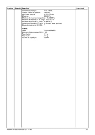 Impresso do CAPS Grundfos [2014.01.045]
Posição Quantid. Descrição Preço Unit.
Corrente de arranque: 1020-1480 %
Cos phi - factor de potência: 0,90-0,80
Velocidade nominal: 3510-3550 rpm
Efficiency: IE3 89,5%
Eficiência do motor com carga total: 89,5-89,5 %
Eficiência do motor a 3/4 de carga: 90,3-89,9 %
Eficiência do motor a 1/2 carga: 89,9-87,9 %
Classe de protecção (IEC 34-5): 55 (Protect. water jets/dust)
Classe de isolamento (IEC 85): F
Outros:
Label: Grundfos Blueflux
Minimum efficiency index, MEI ≥: 0.7
Peso líquido: 101 kg
Peso bruto: 124 kg
Volume de expedição: 0.28 m³
2/6
 