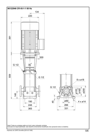 Impresso do CAPS Grundfos [2014.01.045]
Nota! Todas as unidades estão em [mm], salvo indicação contrária.
Exclusão de responsabilidade: este desenho dimensional simplificado não apresenta todos os detalhes.
96122946 CR 45-1-1 60 Hz
248
190
331
ø80
266
ø120
ø160
ø200
45
140
559391
220
134
300
365
G 1/2
G 1/2
G 1/2
4 x ø14
8 x ø18
5/6
 