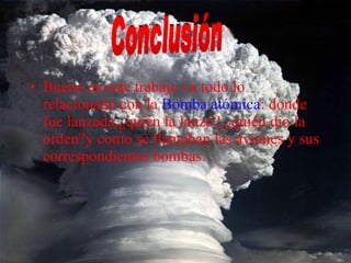 Bueno en este trabajo va todo lo relacionado con la  Bomba atómica : donde fue lanzada,¿quién la lanzo?,¿quién dio la orden?y como se llamaban las aviones y sus correspondientes bombas. Conclusión 