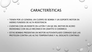 CARACTERÍSTICAS
• TIENEN POR LO GENERAL UN CUERPO DE BOMBA Y UN SOPORTE MOTOR EN
HIERRO FUNDIDO DE ALTA RESISTENCIA
• CUENTAN CON UN RODETE EN LATÓN Y UN EJE DEL MOTOR EN ACERO
INOXIDABLE CON SELLO MECÁNICO EN GRAFITO O CERÁMICA
• ESTAS BOMBAS PRESENTAN UN MOTOR AUTOVENTILADO CERRADO QUE LAS
PROTEGEN CONTRA LAS ALTAS TEMPERATURAS Y AL DESGASTE CONTINUO
 