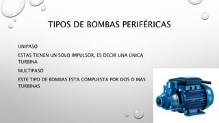 TIPOS DE BOMBAS PERIFÉRICAS
UNIPASO
ESTAS TIENEN UN SOLO IMPULSOR, ES DECIR UNA ÚNICA
TURBINA
MULTIPASO
ESTE TIPO DE BOMBAS ESTA COMPUESTA POR DOS O MAS
TURBINAS
 