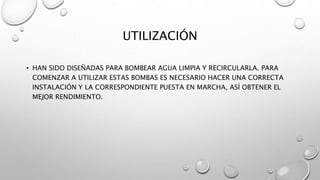 UTILIZACIÓN
• HAN SIDO DISEÑADAS PARA BOMBEAR AGUA LIMPIA Y RECIRCULARLA. PARA
COMENZAR A UTILIZAR ESTAS BOMBAS ES NECESARIO HACER UNA CORRECTA
INSTALACIÓN Y LA CORRESPONDIENTE PUESTA EN MARCHA, ASÍ OBTENER EL
MEJOR RENDIMIENTO.
 